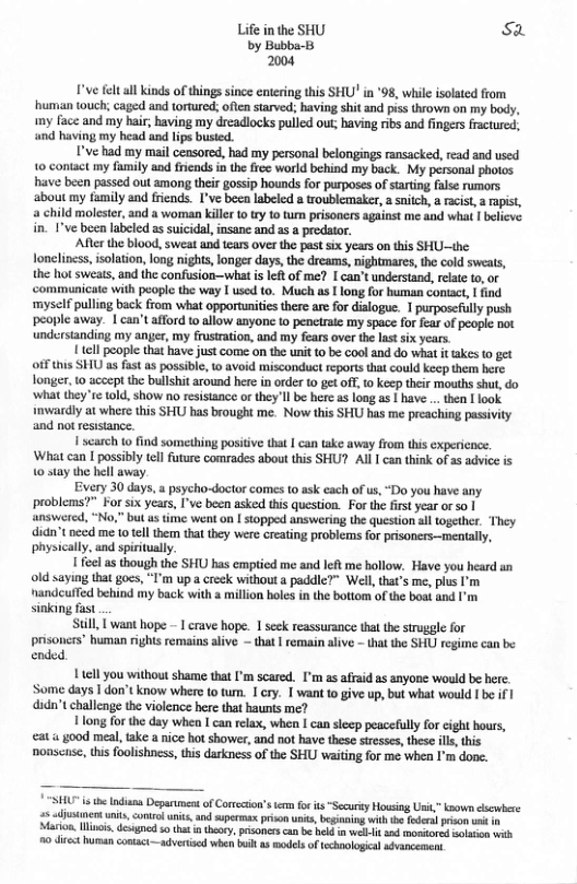 Life in the SHU Sa by Bubba-B 2004  Ve felt all inds of things since entering this SHU’ in *98, while isolated from human touch; caged and tortured; often sarved:; having shit and piss thrown on my body, my face and my hair having my dreadlocks pulled out; having ribs and fingers fractured, and having my head and lips busied.  ’ve had my mail censored, had my personal belongings ransacked, read and used 10 contact my family and frends in the free world behind my back. My personal photos have been passed out among their gossip hounds for purposes of sarting false rumors ‘about my family and friends. I’ve beea labeled a troublemeker, a snitch, a acist, a rapist, a child moleste, and a woman kile to try t tum prisoners against me and what | believe in. 1’ve ben labeled as suicidal, insanc and as  predator.  Afterthe blood, sweat and tears over the past six years on this SHU—ihe lonclincss, solation, long nights, longer days, the dreams, nightmares, the cold sweats, the hot sweats, and the confusion-wiat is left of me? I can’t understand,relate o, or ‘communicate with peoplc the way I used to. Much as I long for human contact, | ind ‘myself pulling back from what opportunities there are for dialogue. 1 purposefully push people away. 1 can’t afford o allow anyone to peneiraie my space for fear of people not understanding my anger, my frutration, and my fears over the last six years.  1 tcll people that have just come on the unt to be cool and do what it akes to get ofFthis SHU a8 fist s possibl, o avoid misconduct reports that could keop therm here longer, 10 accept the bullshit around hee in order 10 ge off, o kecp their mouths shut, do ‘what they re told, show no resistance or they’ll be here s long as | have .. then  look imwardly at wher this SHU has brought me. Now this SHU has me preaching pasivity and not resistance.  1 scarch to find something positive tha | can take away from this cxpericnce. ‘What can I possibly tel future comrades about this SHU? Al I can think ofas advice s 1 stay the hell away.  Every 30 days, a psycho-doctor comes 0 ask each of us,“Do you have any. problems?” For six years, I’ve been asked tis question. For th first year o so | answered, “No," bu us ttme went on | stopped answering the question sl together. They didn’t e me 10 tell them that they were creating problems for prisoners—meatally, physically. and spritually.  1 el as though the SHU has cmpticd me and left me hollow. Have you heard an old saying that gocs, “I’m up @ creek withouta paddie?” Well that’s me, pius I’m nandcuffed behind my back with a millon boles in the bottom of the boat and I’m. sinking fast  Still, | want hope - I crave hope. 1 seck reassurance thal the struggle for prisoncrs” human rights remains alive — that | emain aliv - tha the SHU reginc can bs ended.  1 tcll you without shame that I’m scared. [’m as afaid as enyone would be here. Some days 1 don’t know where to tum. 1 cry. | want to give up, but what would I be if didn’t challenge the violence here that haunts me?  Hong for the day wheo I can elax, when | can sleep peacefully for cight hours, at s good meal, fake a nice hot shower, and not have these streses,theseils,this nonscse, this foolishness, his darkness of the SHU waiting for me when I’m done.  SHU s the Indians Depanent of Corrcion’s e fo it “Security Housing it,” known cscwbere 5 isanent units, ontrlunis, and sperma privn unts, beginaing wih e foden prison it i Marion lncis degned s tht i heoy, prisoners can b hekd n el it ad mostored solaion with 10 diret Iurnan contact—advertised whe bl s odelsoftechaological avancemen  